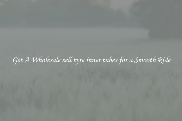 Get A Wholesale sell tyre inner tubes for a Smooth Ride