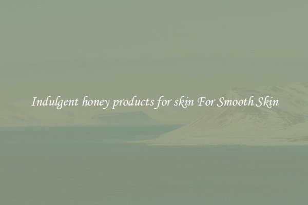 Indulgent honey products for skin For Smooth Skin