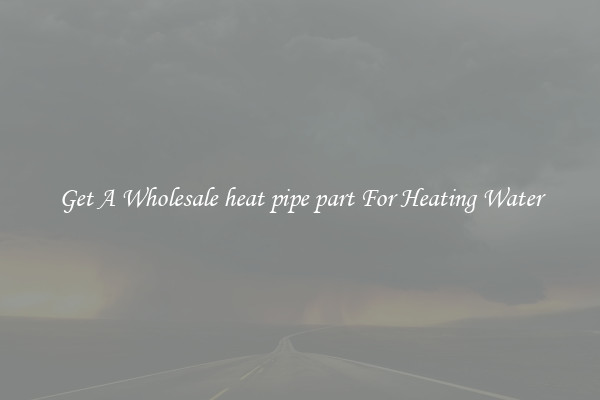 Get A Wholesale heat pipe part For Heating Water